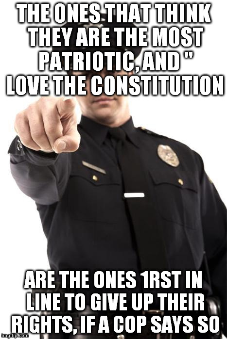 Police | THE ONES THAT THINK THEY ARE THE MOST PATRIOTIC, AND " LOVE THE CONSTITUTION; ARE THE ONES 1RST IN LINE TO GIVE UP THEIR RIGHTS, IF A COP SAYS SO | image tagged in police | made w/ Imgflip meme maker