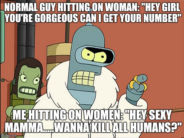 How I met your mother pt1 | NORMAL GUY HITTING ON WOMAN: "HEY GIRL YOU'RE GORGEOUS CAN I GET YOUR NUMBER"; ME HITTING ON WOMEN: "HEY SEXY MAMMA.....WANNA KILL ALL HUMANS?" | image tagged in bender,memes,funny,dating | made w/ Imgflip meme maker