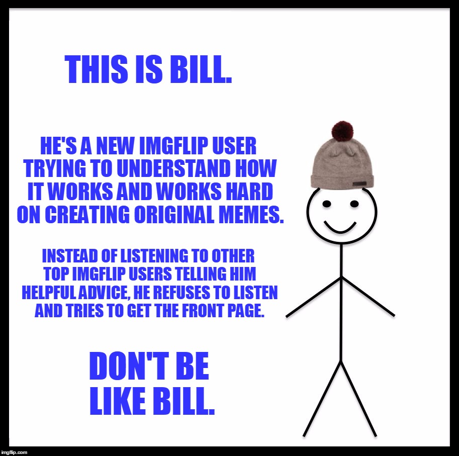 This Is Bill (How Not To Act If You Are A New User) | THIS IS BILL. HE'S A NEW IMGFLIP USER TRYING TO UNDERSTAND HOW IT WORKS AND WORKS HARD ON CREATING ORIGINAL MEMES. INSTEAD OF LISTENING TO OTHER TOP IMGFLIP USERS TELLING HIM HELPFUL ADVICE, HE REFUSES TO LISTEN AND TRIES TO GET THE FRONT PAGE. DON'T BE LIKE BILL. | image tagged in memes,be like bill,this is bill,new imgflip users,top imgflip users,front page | made w/ Imgflip meme maker
