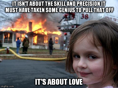 It's about love | IT ISN'T ABOUT THE SKILL AND PRECISION IT MUST HAVE TAKEN SOME GENIUS TO PULL THAT OFF; IT'S ABOUT LOVE | image tagged in memes,disaster girl,evil,evil girl fire,fire girl,fire | made w/ Imgflip meme maker