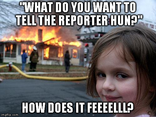 How does it feel? | "WHAT DO YOU WANT TO TELL THE REPORTER HUN?"; HOW DOES IT FEEEELLL? | image tagged in memes,disaster girl,fire,fire girl,evil girl fire,evil | made w/ Imgflip meme maker