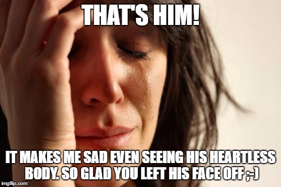 First World Problems Meme | THAT'S HIM! IT MAKES ME SAD EVEN SEEING HIS HEARTLESS BODY. SO GLAD YOU LEFT HIS FACE OFF ;-) | image tagged in memes,first world problems | made w/ Imgflip meme maker