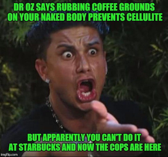 DJ Pauly D Meme | DR OZ SAYS RUBBING COFFEE GROUNDS ON YOUR NAKED BODY PREVENTS CELLULITE; BUT APPARENTLY YOU CAN'T DO IT AT STARBUCKS AND NOW THE COPS ARE HERE | image tagged in memes,dj pauly d | made w/ Imgflip meme maker
