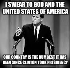 John Kennedy | I SWEAR TO GOD AND THE UNITED STATES OF AMERICA; OUR COUNTRY IS THE DUMBEST IT HAS BEEN SINCE CLINTON TOOK PRESIDENCY | image tagged in john kennedy | made w/ Imgflip meme maker