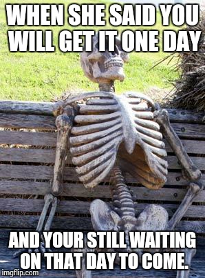 Waiting Skeleton Meme | WHEN SHE SAID YOU WILL GET IT ONE DAY; AND YOUR STILL WAITING ON THAT DAY TO COME. | image tagged in memes,waiting skeleton | made w/ Imgflip meme maker