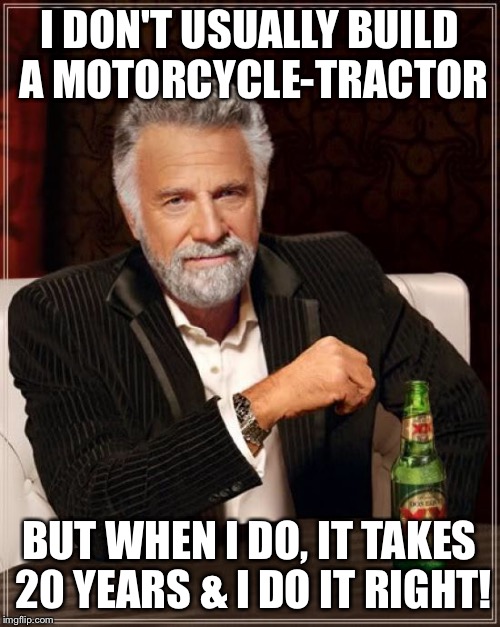 The Most Interesting Man In The World Meme | I DON'T USUALLY BUILD A MOTORCYCLE-TRACTOR BUT WHEN I DO, IT TAKES 20 YEARS & I DO IT RIGHT! | image tagged in memes,the most interesting man in the world | made w/ Imgflip meme maker