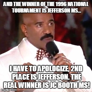 Steve Harvey Miss Universe | AND THE WINNER OF THE 1996 NATIONAL TOURNAMENT IS JEFFERSON MS... I HAVE TO APOLOGIZE, 2ND PLACE IS JEFFERSON. THE REAL WINNER IS JC BOOTH MS! | image tagged in steve harvey miss universe | made w/ Imgflip meme maker