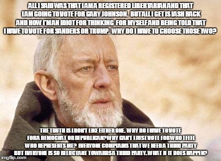 Ben Kenobi | ALL I SAID WAS THAT I AM A REGISTERED LIBERTARIAN AND THAT I AM GOING TO VOTE FOR GARY JOHNSON.  BUT ALL I GET IS LASH BACK AND HOW I'M AN IDIOT FOR THINKING  FOR MYSELF AND BEING TOLD THAT I HAVE TO VOTE FOR SANDERS OR TRUMP.  WHY DO I HAVE TO CHOOSE THOSE TWO? THE TRUTH IS I DON'T LIKE EITHER ONE.  WHY DO I HAVE TO VOTE FOR A DEMOCRAT OR REPUBLICAN? WHY CAN'T I JUST VOTE FOR WHO I FEEL WHO REPRESENTS ME?  EVERYONE COMPLAINS THAT WE NEED A THIRD PARTY BUT EVERYONE IS SO RELUCTANT TOWARDS A THIRD PARTY. WHAT IF IT DOES HAPPEN? | image tagged in ben kenobi | made w/ Imgflip meme maker