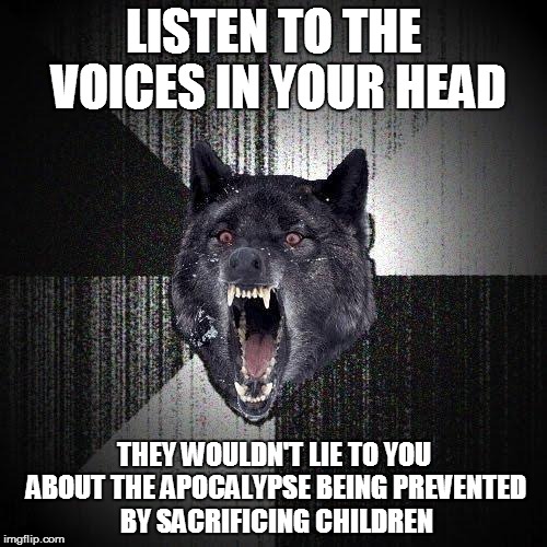 Insanity Wolf Meme | LISTEN TO THE VOICES IN YOUR HEAD; THEY WOULDN'T LIE TO YOU ABOUT THE APOCALYPSE BEING PREVENTED BY SACRIFICING CHILDREN | image tagged in memes,insanity wolf | made w/ Imgflip meme maker