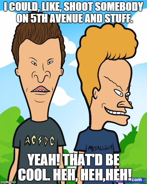 Is Trump Beavis...or Butthead? | I COULD, LIKE, SHOOT SOMEBODY ON 5TH AVENUE AND STUFF. YEAH! THAT'D BE COOL. HEH, HEH,HEH! | image tagged in trump,republicans,conservatives,beavis and butthead,smart beavis and butt-head | made w/ Imgflip meme maker