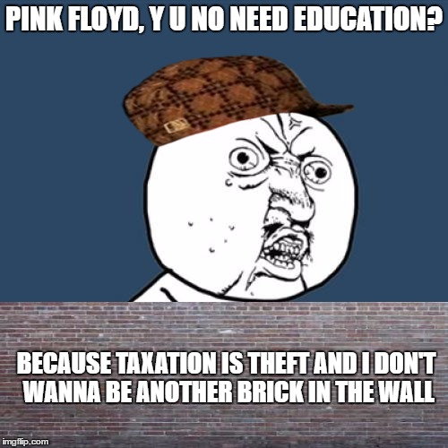 Y U No | PINK FLOYD, Y U NO NEED EDUCATION? BECAUSE TAXATION IS THEFT AND I DON'T WANNA BE ANOTHER BRICK IN THE WALL | image tagged in memes,y u no,scumbag | made w/ Imgflip meme maker