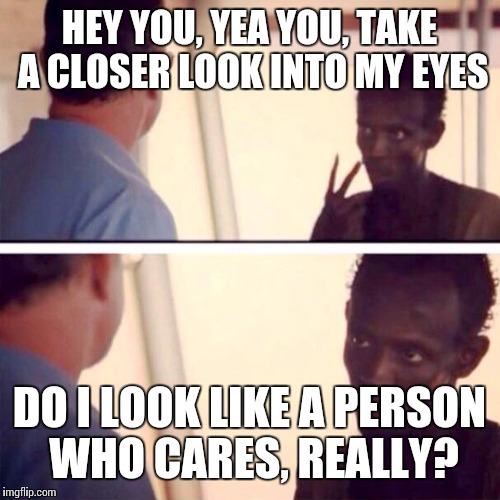 Captain Phillips - I'm The Captain Now Meme | HEY YOU, YEA YOU, TAKE A CLOSER LOOK INTO MY EYES; DO I LOOK LIKE A PERSON WHO CARES, REALLY? | image tagged in memes,captain phillips - i'm the captain now | made w/ Imgflip meme maker