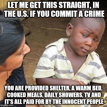 Third World Skeptical Kid Meme | LET ME GET THIS STRAIGHT, IN THE U.S. IF YOU COMMIT A CRIME; YOU ARE PROVIDED SHELTER, A WARM BED, COOKED MEALS, DAILY SHOWERS, TV AND IT'S ALL PAID FOR BY THE INNOCENT PEOPLE | image tagged in memes,third world skeptical kid | made w/ Imgflip meme maker