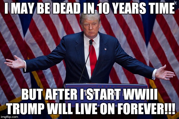 Donald Trump | I MAY BE DEAD IN 10 YEARS TIME; BUT AFTER I START WWIII TRUMP WILL LIVE ON FOREVER!!! | image tagged in donald trump | made w/ Imgflip meme maker