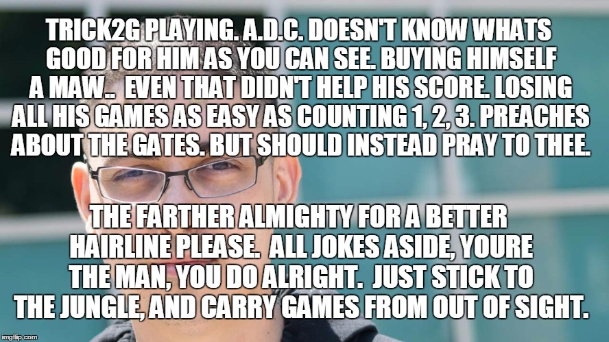 trick2g's poem | TRICK2G PLAYING. A.D.C.
DOESN'T KNOW WHATS GOOD FOR HIM AS YOU CAN SEE. BUYING HIMSELF A MAW.. 
EVEN THAT DIDN'T HELP HIS SCORE. LOSING ALL HIS GAMES AS EASY AS COUNTING 1, 2, 3.
PREACHES ABOUT THE GATES. BUT SHOULD INSTEAD PRAY TO THEE. THE FARTHER ALMIGHTY FOR A BETTER HAIRLINE PLEASE.  ALL JOKES ASIDE, YOURE THE MAN, YOU DO ALRIGHT.  JUST STICK TO THE JUNGLE, AND CARRY GAMES FROM OUT OF SIGHT. | image tagged in poem | made w/ Imgflip meme maker