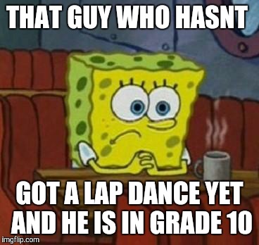 Lonely Spongebob | THAT GUY WHO HASNT; GOT A LAP DANCE YET AND HE IS IN GRADE 10 | image tagged in lonely spongebob | made w/ Imgflip meme maker