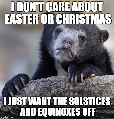 Confession Bear Meme | I DON'T CARE ABOUT EASTER OR CHRISTMAS I JUST WANT THE SOLSTICES AND EQUINOXES OFF | image tagged in memes,confession bear | made w/ Imgflip meme maker