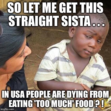 Third World Skeptical Kid Meme | SO LET ME GET THIS STRAIGHT SISTA . . . IN USA PEOPLE ARE DYING FROM EATING 'TOO MUCH' FOOD ? ! | image tagged in memes,third world skeptical kid | made w/ Imgflip meme maker