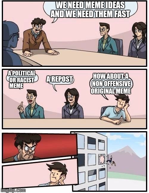 Boardroom Meeting Suggestion Meme | WE NEED MEME IDEAS AND WE NEED THEM FAST; A POLITICAL OR RACIST; HOW ABOUT A NON OFFENSIVE ORIGINAL MEME; A REPOST; MEME | image tagged in memes,boardroom meeting suggestion | made w/ Imgflip meme maker