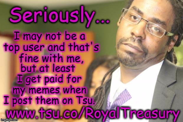 I may not be a top user and that's fine with me, but at least I get paid for my memes when I post them on Tsu. www.tsu.co/RoyalTreasury | made w/ Imgflip meme maker