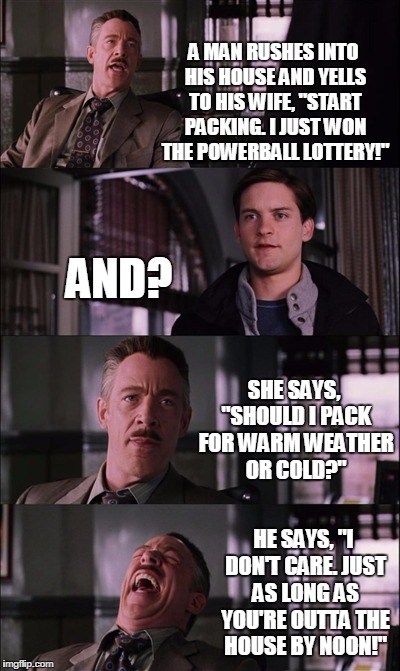 Spiderman Laugh Meme | A MAN RUSHES INTO HIS HOUSE AND YELLS TO HIS WIFE, "START PACKING. I JUST WON THE POWERBALL LOTTERY!"; AND? SHE SAYS, "SHOULD I PACK FOR WARM WEATHER OR COLD?"; HE SAYS, "I DON'T CARE. JUST AS LONG AS YOU'RE OUTTA THE HOUSE BY NOON!" | image tagged in memes,spiderman laugh | made w/ Imgflip meme maker