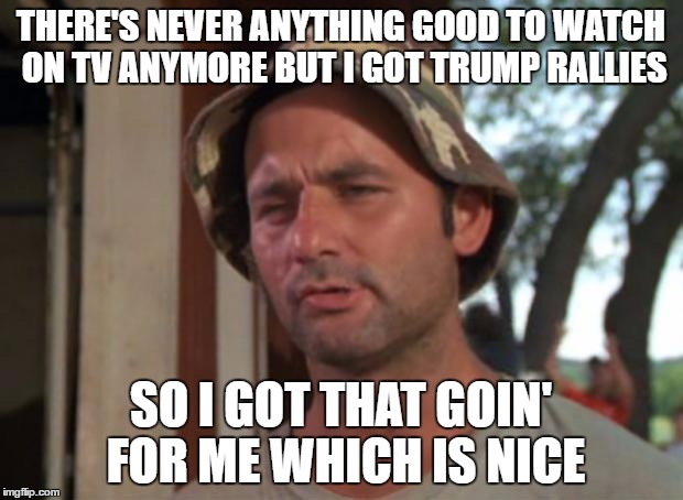 Love'em or hate'em still fun to watch | THERE'S NEVER ANYTHING GOOD TO WATCH ON TV ANYMORE BUT I GOT TRUMP RALLIES; SO I GOT THAT GOIN' FOR ME WHICH IS NICE | image tagged in memes,so i got that goin for me which is nice | made w/ Imgflip meme maker