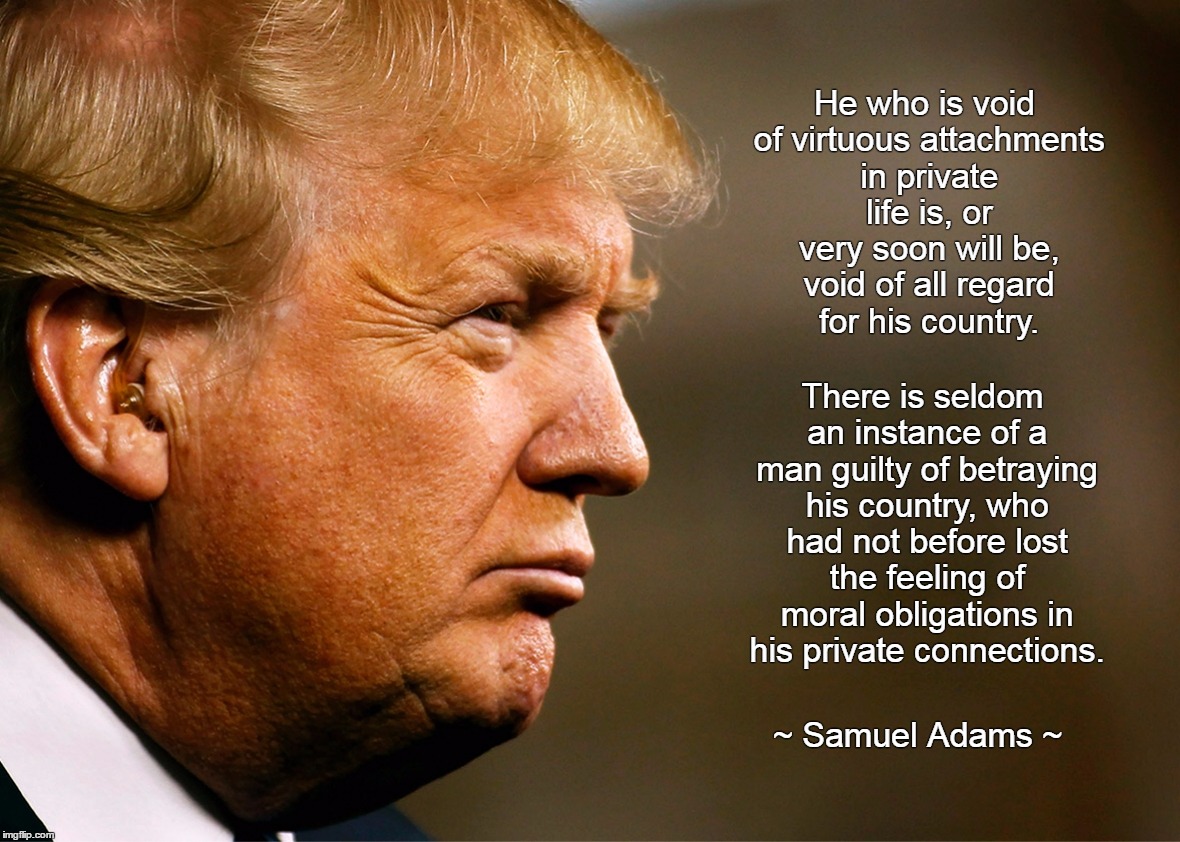 There is seldom an instance of a man guilty of betraying his country, who had not before lost the feeling of moral obligations in his private connections. He who is void of virtuous attachments in private life is, or very soon will be, void of all regard for his country. ~ Samuel Adams ~ | image tagged in trump | made w/ Imgflip meme maker