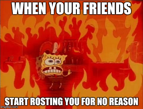 Burning Spongebob |  WHEN YOUR FRIENDS; START ROSTING YOU FOR NO REASON | image tagged in burning spongebob | made w/ Imgflip meme maker