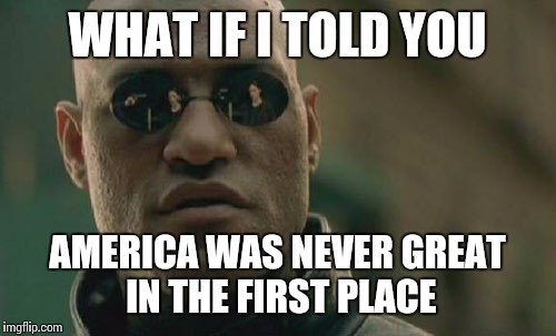 Matrix Morpheus Meme | WHAT IF I TOLD YOU; AMERICA WAS NEVER GREAT IN THE FIRST PLACE | image tagged in memes,matrix morpheus | made w/ Imgflip meme maker