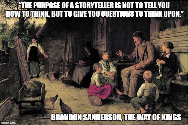 storyteller | “THE PURPOSE OF A STORYTELLER IS NOT TO TELL YOU HOW TO THINK, BUT TO GIVE YOU QUESTIONS TO THINK UPON.”; ― BRANDON SANDERSON, THE WAY OF KINGS | image tagged in storyteller,things to think upon,brandon sanderson,the way of kings | made w/ Imgflip meme maker