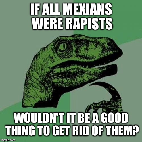 Philosoraptor Meme | IF ALL MEXIANS WERE RAPISTS WOULDN'T IT BE A GOOD THING TO GET RID OF THEM? | image tagged in memes,philosoraptor | made w/ Imgflip meme maker