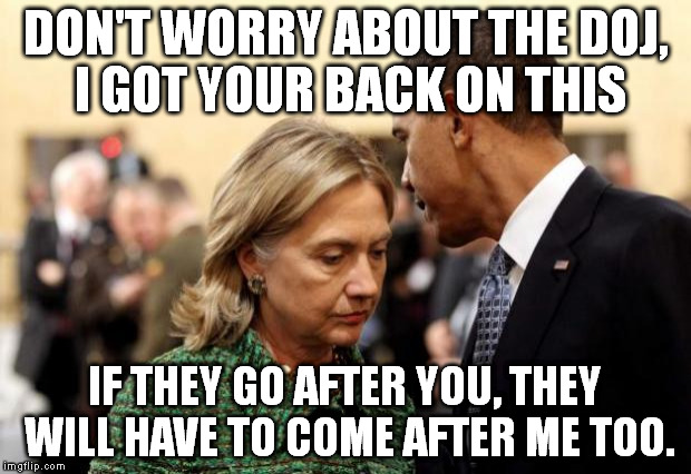 obama and hillary | DON'T WORRY ABOUT THE DOJ, I GOT YOUR BACK ON THIS; IF THEY GO AFTER YOU, THEY WILL HAVE TO COME AFTER ME TOO. | image tagged in obama and hillary | made w/ Imgflip meme maker