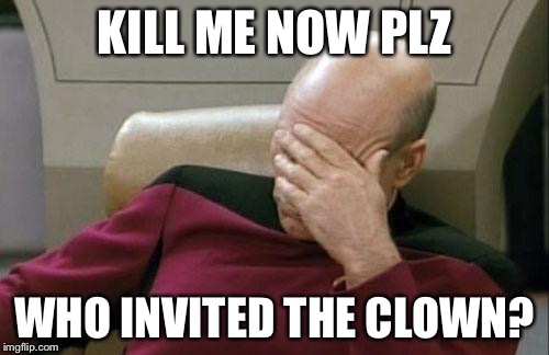 Captain Picard Facepalm | KILL ME NOW PLZ; WHO INVITED THE CLOWN? | image tagged in memes,captain picard facepalm | made w/ Imgflip meme maker