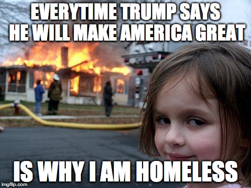 Disaster Girl | EVERYTIME TRUMP SAYS HE WILL MAKE AMERICA GREAT; IS WHY I AM HOMELESS | image tagged in memes,disaster girl | made w/ Imgflip meme maker
