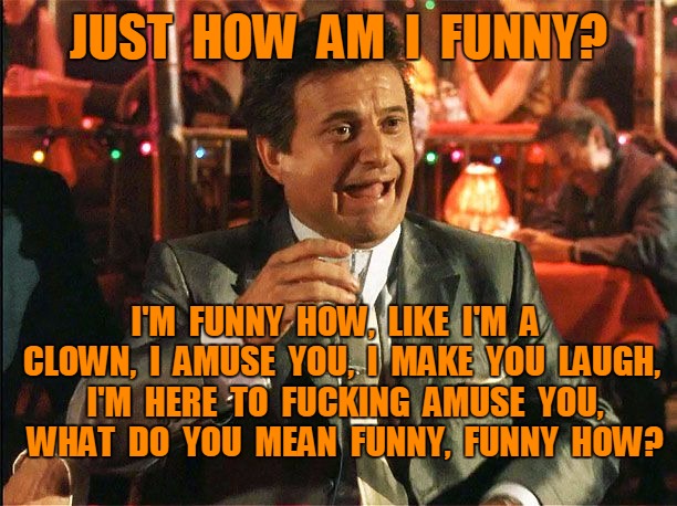 How am I funny? | JUST  HOW  AM  I  FUNNY? I'M  FUNNY  HOW,  LIKE  I'M  A  CLOWN,  I  AMUSE  YOU,  I  MAKE  YOU  LAUGH,  I'M  HERE  TO  FUCKING  AMUSE  YOU,  WHAT  DO  YOU  MEAN  FUNNY,  FUNNY  HOW? | image tagged in how am i funny,funny | made w/ Imgflip meme maker