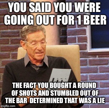 Maury Lie Detector | YOU SAID YOU WERE GOING OUT FOR 1 BEER; THE FACT YOU BOUGHT A ROUND OF SHOTS AND STUMBLED OUT OF THE BAR  DETERMINED THAT WAS A LIE | image tagged in memes,maury lie detector | made w/ Imgflip meme maker