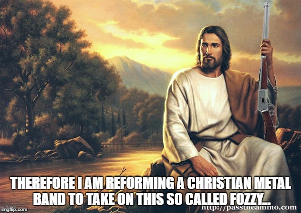 THEREFORE I AM REFORMING A CHRISTIAN METAL BAND TO TAKE ON THIS SO CALLED FOZZY... | made w/ Imgflip meme maker