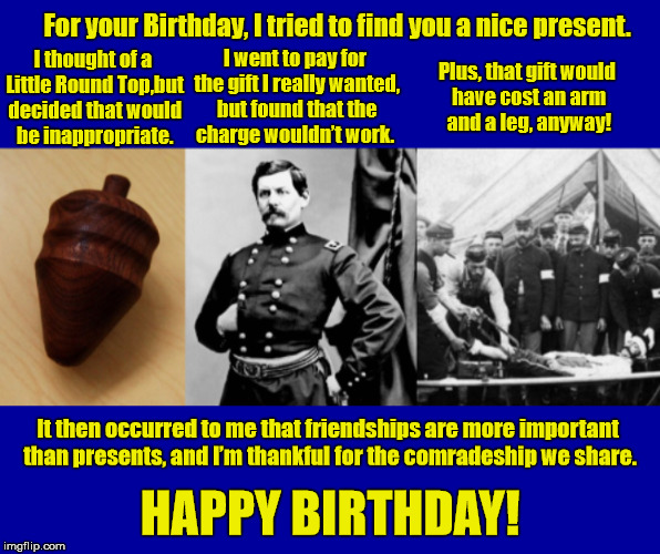 A Civil War Inspired Birthday Greeting | For your Birthday, I tried to find you a nice present. I went to pay for the gift I really wanted, but found that the charge wouldn’t work. I thought of a Little Round Top,but decided that would be inappropriate. Plus, that gift would have cost an arm and a leg, anyway! It then occurred to me that friendships are more important than presents, and I’m thankful for the comradeship we share. HAPPY BIRTHDAY! | image tagged in happy birthday,civil war,birthday,birthday greeting,birthday card,birthday wishes | made w/ Imgflip meme maker