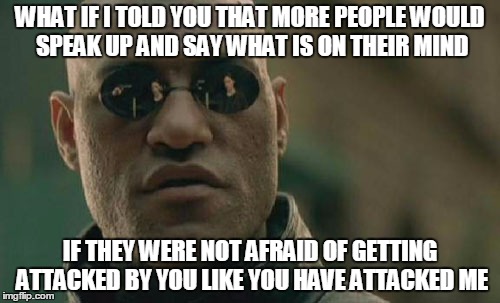 I was starting to wonder why more people do speak out about the problems with this site, but I have figured it out. | WHAT IF I TOLD YOU THAT MORE PEOPLE WOULD SPEAK UP AND SAY WHAT IS ON THEIR MIND; IF THEY WERE NOT AFRAID OF GETTING ATTACKED BY YOU LIKE YOU HAVE ATTACKED ME | image tagged in memes,matrix morpheus | made w/ Imgflip meme maker