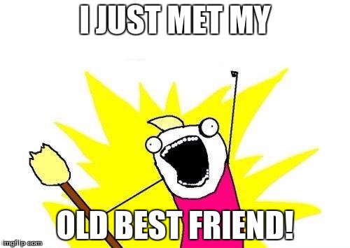 I may have cried... | I JUST MET MY; OLD BEST FRIEND! | image tagged in memes,x all the y,best friends | made w/ Imgflip meme maker