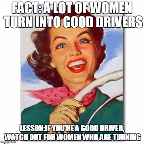 Vintage '50s woman driver | FACT: A LOT OF WOMEN TURN INTO GOOD DRIVERS; LESSON:IF YOU'RE A GOOD DRIVER, WATCH OUT FOR WOMEN WHO ARE TURNING | image tagged in vintage '50s woman driver | made w/ Imgflip meme maker
