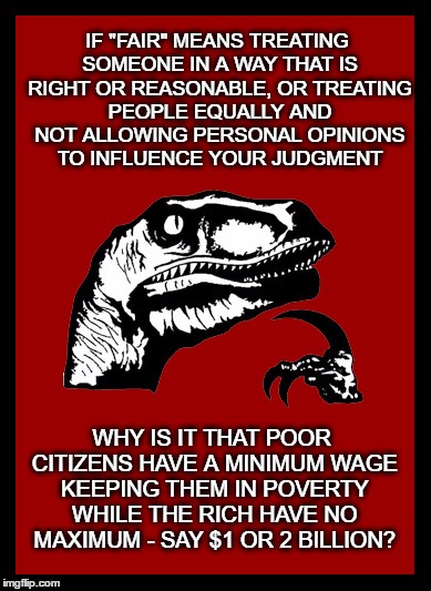 Philosoraptor Fair | IF "FAIR" MEANS TREATING SOMEONE IN A WAY THAT IS ​RIGHT OR ​REASONABLE, OR ​TREATING ​PEOPLE ​EQUALLY AND NOT ​ALLOWING ​PERSONAL ​OPINIONS TO ​INFLUENCE ​YOUR ​JUDGMENT; WHY IS IT THAT POOR CITIZENS HAVE A MINIMUM WAGE KEEPING THEM IN POVERTY WHILE THE RICH HAVE NO MAXIMUM -
SAY $1 OR 2 BILLION? | image tagged in fairness,minimum wage,fair,inequality | made w/ Imgflip meme maker