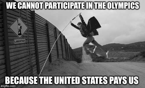 WE CANNOT PARTICIPATE IN THE OLYMPICS BECAUSE THE UNITED STATES PAYS US | image tagged in mexican wall | made w/ Imgflip meme maker