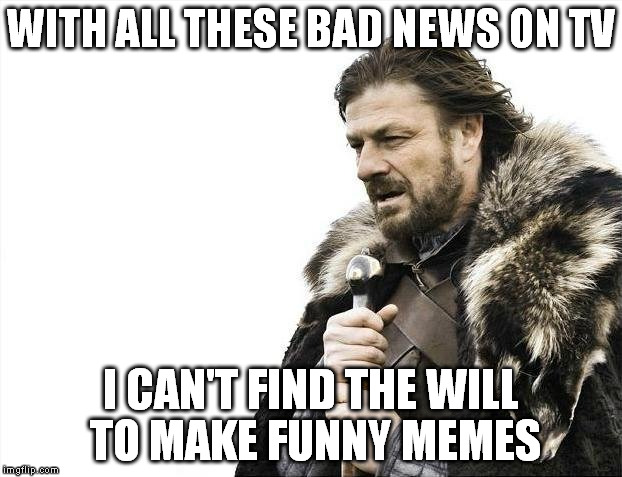 Bombs here and there. More useless pain. Damnit people, is it so hard to live your life without harm to others? | WITH ALL THESE BAD NEWS ON TV; I CAN'T FIND THE WILL TO MAKE FUNNY MEMES | image tagged in memes,brace yourselves x is coming | made w/ Imgflip meme maker