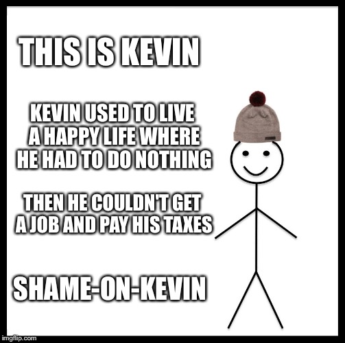 Be Like Bill | THIS IS KEVIN; KEVIN USED TO LIVE A HAPPY LIFE WHERE HE HAD TO DO NOTHING; THEN HE COULDN'T GET A JOB AND PAY HIS TAXES; SHAME-ON-KEVIN | image tagged in memes,be like bill | made w/ Imgflip meme maker