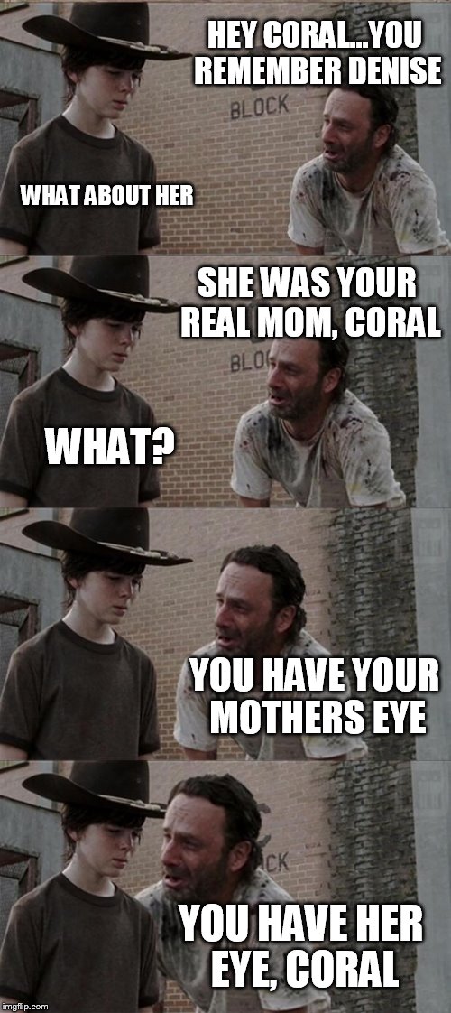 Rick and Carl Long | HEY CORAL...YOU REMEMBER DENISE; WHAT ABOUT HER; SHE WAS YOUR REAL MOM, CORAL; WHAT? YOU HAVE YOUR MOTHERS EYE; YOU HAVE HER EYE, CORAL | image tagged in memes,rick and carl long | made w/ Imgflip meme maker