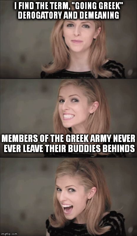 Bad Pun Anna Kendrick Meme | I FIND THE TERM, "GOING GREEK" DEROGATORY AND DEMEANING; MEMBERS OF THE GREEK ARMY NEVER EVER LEAVE THEIR BUDDIES BEHINDS | image tagged in memes,bad pun anna kendrick | made w/ Imgflip meme maker