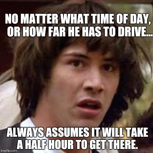 Conspiracy Keanu Meme | NO MATTER WHAT TIME OF DAY,
 OR HOW FAR HE HAS TO DRIVE... ALWAYS ASSUMES IT WILL TAKE A HALF HOUR TO GET THERE. | image tagged in memes,conspiracy keanu | made w/ Imgflip meme maker
