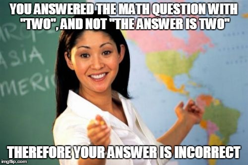 Unhelpful High School Teacher | YOU ANSWERED THE MATH QUESTION WITH "TWO", AND NOT "THE ANSWER IS TWO"; THEREFORE YOUR ANSWER IS INCORRECT | image tagged in memes,unhelpful high school teacher | made w/ Imgflip meme maker