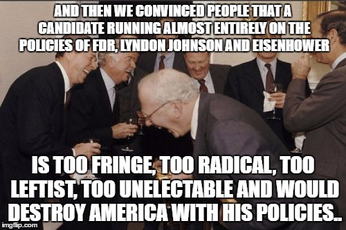 Laughing Men In Suits | AND THEN WE CONVINCED PEOPLE THAT A CANDIDATE RUNNING ALMOST ENTIRELY ON THE POLICIES OF FDR, LYNDON JOHNSON AND EISENHOWER; IS TOO FRINGE, TOO RADICAL, TOO LEFTIST, TOO UNELECTABLE AND WOULD DESTROY AMERICA WITH HIS POLICIES.. | image tagged in memes,laughing men in suits | made w/ Imgflip meme maker